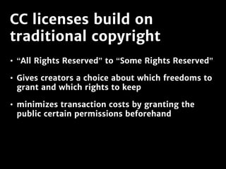 CC licenses build on
traditional copyright
• “All Rights Reserved” to “Some Rights Reserved”
• Gives creators a choice about which freedoms to
grant and which rights to keep
• minimizes transaction costs by granting the
public certain permissions beforehand
 