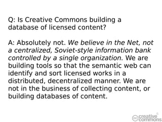 Q: Is Creative Commons building a database of licensed content? A: Absolutely not.  We believe in the Net, not a centraliz...