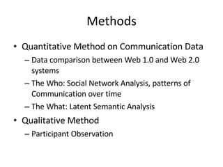 Methods Quantitative Method on Communication Data Data comparison between Web 1.0 and Web 2.0 systems The Who: Social Network Analysis, patterns of Communication over time The What: Latent Semantic Analysis Qualitative Method Participant Observation 