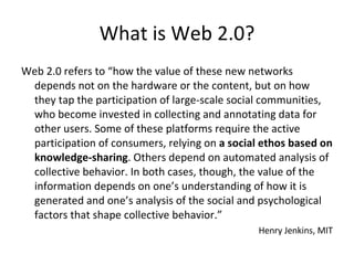 What is Web 2.0? Web 2.0 refers to “how the value of these new networks depends not on the hardware or the content, but on how they tap the participation of large-scale social communities, who become invested in collecting and annotating data for other users. Some of these platforms require the active participation of consumers, relying on  a social ethos based on knowledge-sharing . Others depend on automated analysis of collective behavior. In both cases, though, the value of the information depends on one’s understanding of how it is generated and one’s analysis of the social and psychological factors that shape collective behavior.”  Henry Jenkins, MIT 