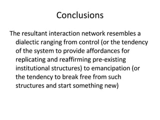 Conclusions The resultant interaction network resembles a dialectic ranging from control (or the tendency of the system to provide affordances for replicating and reaffirming pre-existing institutional structures) to emancipation (or the tendency to break free from such structures and start something new) 
