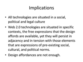 Implications All technologies are situated in a social, political and legal culture Web 2.0 technologies are situated in specific contexts, the free expressions that the design affords are available, yet they will persist in adjacency and in tension with those elements that are expressions of pre-existing social, cultural, and political norms. Design affordances are not enough. 