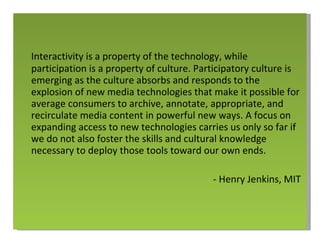 Interactivity is a property of the technology, while participation is a property of culture. Participatory culture is emerging as the culture absorbs and responds to the explosion of new media technologies that make it possible for average consumers to archive, annotate, appropriate, and recirculate media content in powerful new ways. A focus on expanding access to new technologies carries us only so far if we do not also foster the skills and cultural knowledge necessary to deploy those tools toward our own ends. - Henry Jenkins, MIT 