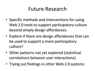 Future Research Specific methods and interventions for using Web 2.0 tools to support participatory culture beyond simply design affordances. Explore if there are design affordances that can be used to support a more participatory culture? Other patterns not yet explored (statistical correlations between user interactions) Trying out findings in other Web 2.0 systems 