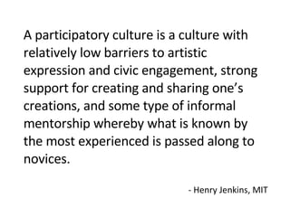 A participatory culture is a culture with relatively low barriers to artistic expression and civic engagement, strong support for creating and sharing one’s creations, and some type of informal mentorship whereby what is known by the most experienced is passed along to novices.  - Henry Jenkins, MIT 