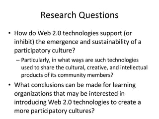 Research Questions How do Web 2.0 technologies support (or inhibit) the emergence and sustainability of a participatory culture?  Particularly, in what ways are such technologies used to share the cultural, creative, and intellectual products of its community members?  What conclusions can be made for learning organizations that may be interested in introducing Web 2.0 technologies to create a more participatory cultures? 