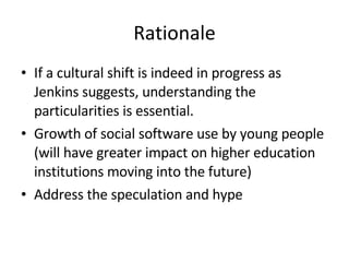 Rationale If a cultural shift is indeed in progress as Jenkins suggests, understanding the particularities is essential. Growth of social software use by young people (will have greater impact on higher education institutions moving into the future) Address the speculation and hype 