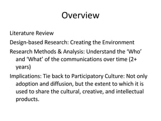 Overview Literature Review Design-based Research: Creating the Environment Research Methods & Analysis: Understand the ‘Who’ and ‘What’ of the communications over time (2+ years)  Implications: Tie back to Participatory Culture: Not only adoption and diffusion, but the extent to which it is used to share the cultural, creative, and intellectual products. 