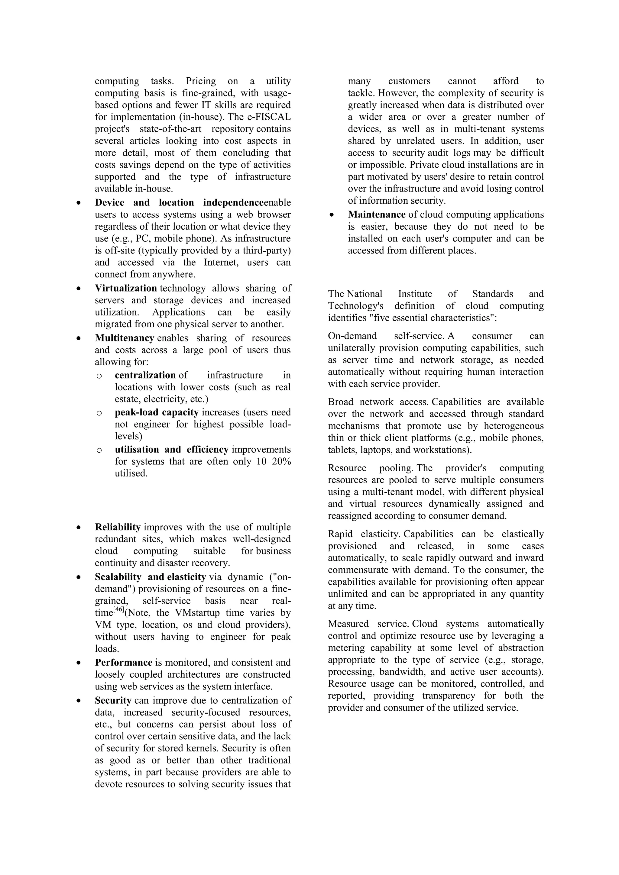 computing tasks. Pricing on a utility
computing basis is fine-grained, with usage-
based options and fewer IT skills are required
for implementation (in-house). The e-FISCAL
project's state-of-the-art repository contains
several articles looking into cost aspects in
more detail, most of them concluding that
costs savings depend on the type of activities
supported and the type of infrastructure
available in-house.
Device and location independenceenable
users to access systems using a web browser
regardless of their location or what device they
use (e.g., PC, mobile phone). As infrastructure
is off-site (typically provided by a third-party)
and accessed via the Internet, users can
connect from anywhere.
Virtualization technology allows sharing of
servers and storage devices and increased
utilization. Applications can be easily
migrated from one physical server to another.
Multitenancy enables sharing of resources
and costs across a large pool of users thus
allowing for:
o centralization of infrastructure in
locations with lower costs (such as real
estate, electricity, etc.)
o peak-load capacity increases (users need
not engineer for highest possible load-
levels)
o utilisation and efficiency improvements
for systems that are often only 10–20%
utilised.
Reliability improves with the use of multiple
redundant sites, which makes well-designed
cloud computing suitable for business
continuity and disaster recovery.
Scalability and elasticity via dynamic ("on-
demand") provisioning of resources on a fine-
grained, self-service basis near real-
time[46]
(Note, the VMstartup time varies by
VM type, location, os and cloud providers),
without users having to engineer for peak
loads.
Performance is monitored, and consistent and
loosely coupled architectures are constructed
using web services as the system interface.
Security can improve due to centralization of
data, increased security-focused resources,
etc., but concerns can persist about loss of
control over certain sensitive data, and the lack
of security for stored kernels. Security is often
as good as or better than other traditional
systems, in part because providers are able to
devote resources to solving security issues that
many customers cannot afford to
tackle. However, the complexity of security is
greatly increased when data is distributed over
a wider area or over a greater number of
devices, as well as in multi-tenant systems
shared by unrelated users. In addition, user
access to security audit logs may be difficult
or impossible. Private cloud installations are in
part motivated by users' desire to retain control
over the infrastructure and avoid losing control
of information security.
Maintenance of cloud computing applications
is easier, because they do not need to be
installed on each user's computer and can be
accessed from different places.
The National Institute of Standards and
Technology's definition of cloud computing
identifies "five essential characteristics":
On-demand self-service. A consumer can
unilaterally provision computing capabilities, such
as server time and network storage, as needed
automatically without requiring human interaction
with each service provider.
Broad network access. Capabilities are available
over the network and accessed through standard
mechanisms that promote use by heterogeneous
thin or thick client platforms (e.g., mobile phones,
tablets, laptops, and workstations).
Resource pooling. The provider's computing
resources are pooled to serve multiple consumers
using a multi-tenant model, with different physical
and virtual resources dynamically assigned and
reassigned according to consumer demand.
Rapid elasticity. Capabilities can be elastically
provisioned and released, in some cases
automatically, to scale rapidly outward and inward
commensurate with demand. To the consumer, the
capabilities available for provisioning often appear
unlimited and can be appropriated in any quantity
at any time.
Measured service. Cloud systems automatically
control and optimize resource use by leveraging a
metering capability at some level of abstraction
appropriate to the type of service (e.g., storage,
processing, bandwidth, and active user accounts).
Resource usage can be monitored, controlled, and
reported, providing transparency for both the
provider and consumer of the utilized service.
 