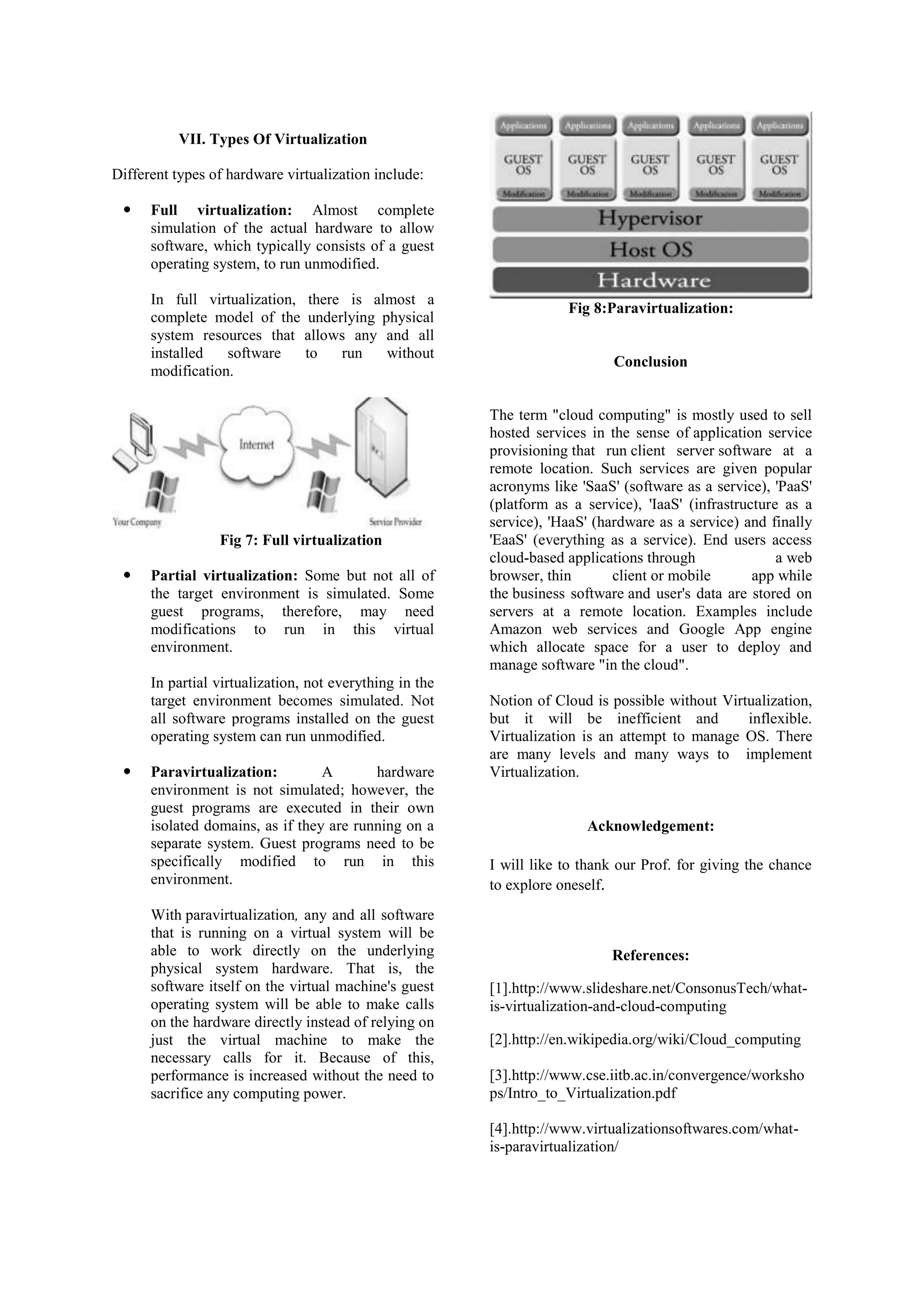 VII. Types Of Virtualization
Different types of hardware virtualization include:
 Full virtualization: Almost complete
simulation of the actual hardware to allow
software, which typically consists of a guest
operating system, to run unmodified.
In full virtualization, there is almost a
complete model of the underlying physical
system resources that allows any and all
installed software to run without
modification.
Fig 7: Full virtualization
 Partial virtualization: Some but not all of
the target environment is simulated. Some
guest programs, therefore, may need
modifications to run in this virtual
environment.
In partial virtualization, not everything in the
target environment becomes simulated. Not
all software programs installed on the guest
operating system can run unmodified.
 Paravirtualization: A hardware
environment is not simulated; however, the
guest programs are executed in their own
isolated domains, as if they are running on a
separate system. Guest programs need to be
specifically modified to run in this
environment.
With paravirtualization, any and all software
that is running on a virtual system will be
able to work directly on the underlying
physical system hardware. That is, the
software itself on the virtual machine's guest
operating system will be able to make calls
on the hardware directly instead of relying on
just the virtual machine to make the
necessary calls for it. Because of this,
performance is increased without the need to
sacrifice any computing power.
Fig 8:Paravirtualization:
Conclusion
The term "cloud computing" is mostly used to sell
hosted services in the sense of application service
provisioning that run client server software at a
remote location. Such services are given popular
acronyms like 'SaaS' (software as a service), 'PaaS'
(platform as a service), 'IaaS' (infrastructure as a
service), 'HaaS' (hardware as a service) and finally
'EaaS' (everything as a service). End users access
cloud-based applications through a web
browser, thin client or mobile app while
the business software and user's data are stored on
servers at a remote location. Examples include
Amazon web services and Google App engine
which allocate space for a user to deploy and
manage software "in the cloud".
Notion of Cloud is possible without Virtualization,
but it will be inefficient and inflexible.
Virtualization is an attempt to manage OS. There
are many levels and many ways to implement
Virtualization.
Acknowledgement:
I will like to thank our Prof. for giving the chance
to explore oneself.
References:
[1].http://www.slideshare.net/ConsonusTech/what-
is-virtualization-and-cloud-computing
[2].http://en.wikipedia.org/wiki/Cloud_computing
[3].http://www.cse.iitb.ac.in/convergence/worksho
ps/Intro_to_Virtualization.pdf
[4].http://www.virtualizationsoftwares.com/what-
is-paravirtualization/
 