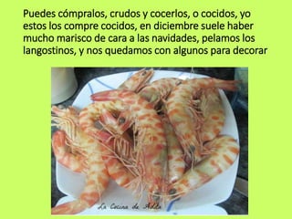 Puedes cómpralos, crudos y cocerlos, o cocidos, yo
estos los compre cocidos, en diciembre suele haber
mucho marisco de cara a las navidades, pelamos los
langostinos, y nos quedamos con algunos para decorar
 