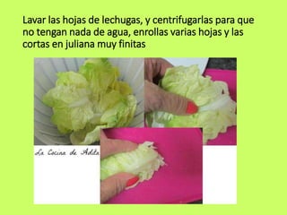 Lavar las hojas de lechugas, y centrifugarlas para que
no tengan nada de agua, enrollas varias hojas y las
cortas en juliana muy finitas
 
