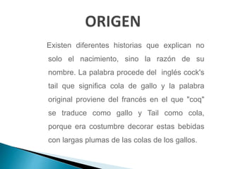 Existen diferentes historias que explican no
solo el nacimiento, sino la razón de su
nombre. La palabra procede del inglés cock's
tail que significa cola de gallo y la palabra
original proviene del francés en el que "coq"
se traduce como gallo y Tail como cola,
porque era costumbre decorar estas bebidas
con largas plumas de las colas de los gallos.
 