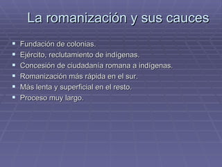 La romanización y sus cauces
   Fundación de colonias.
   Ejército, reclutamiento de indígenas.
   Concesión de ciudadanía romana a indígenas.
   Romanización más rápida en el sur.
   Más lenta y superficial en el resto.
   Proceso muy largo.
 