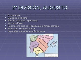 2º DIVISIÓN, AUGUSTO:
   6 provincias.
   División del imperio.
   Red de calzadas: importancia.
   Vía de la Plata.
   Papel económico de Hispania en el ámbito romano
   Exportaba: materias primas
   Importaba: materias manufacturadas.



.
 