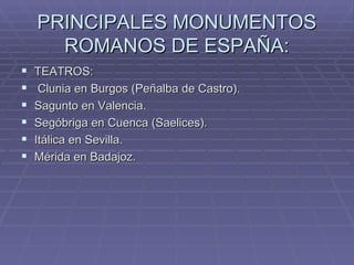 PRINCIPALES MONUMENTOS
      ROMANOS DE ESPAÑA:
   TEATROS:
    Clunia en Burgos (Peñalba de Castro).
   Sagunto en Valencia.
   Segóbriga en Cuenca (Saelices).
   Itálica en Sevilla.
   Mérida en Badajoz.
 