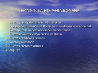 TEMA XII: LA HISPANIA ROMANA

•   La conquista y dominación de Hispania.
•   Proceso de expansión de Roma en el mediterraneo occidental.
•   Cartago frena la dominación del mediterraneo.
•   Guerras púnicas y dominación de Iberia
•   Guerras celtíbero-lusitanas
•   Viriato y Numancia.
•   Guerras cántabro-astures
•   Augusto.
 