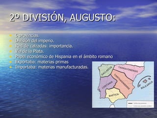 2º DIVISIÓN, AUGUSTO:
•   6 provincias.
•   División del imperio.
•   Red de calzadas: importancia.
•   Vía de la Plata.
•   Papel económico de Hispania en el ámbito romano
•   Exportaba: materias primas
•   Importaba: materias manufacturadas.



.
 