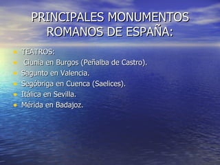 PRINCIPALES MONUMENTOS
        ROMANOS DE ESPAÑA:
•   TEATROS:
•    Clunia en Burgos (Peñalba de Castro).
•   Sagunto en Valencia.
•   Segóbriga en Cuenca (Saelices).
•   Itálica en Sevilla.
•   Mérida en Badajoz.
 
