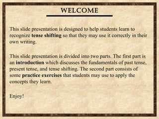 Welcome This slide presentation is designed to help students learn to recognize  tense shifting  so that they may use it correctly in their own writing.  This slide presentation is divided into two parts. The first part is an  introduction  which discusses the fundamentals of past tense, present tense, and tense shifting. The second part consists of some  practice exercises  that students may use to apply the concepts they learn.  Enjoy! 