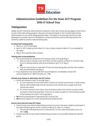 1 of 2
Testing Juniors
Ideally, the ACT should be administered to students in their own schools during regular school hours
as part of the state testing program. All juniors should participate in the in-school state testing
administration on one of the designated test dates. The option to test during school hours was
developed to provide maximum flexibility for schools and districts and to eliminate barriers for
students unable to travel to national testing sites.
In-school ACT testing dates
 March 21, 2017 (initial date)
 April 19, 2017 (make-up from March 21; also, schools closed on March 21 can schedule for
this date)
 May 3, 2017 (second make-up date)
Testing with accommodations
 The accommodations window for ACT testing is April 19 through May 3
i) Districts may to choose to test all of their non-IEP students on March 21 and then fully
focus on testing students with accommodations April 19 or May 3.
OR
ii) Districts may choose to make April 19 their primary testing date and then test students
with accommodations by May 3.
 If you experience any issues with ACT accommodations, immediately contact ACT
accommodations at 1-800-553-6244, ext. 1788.
Schools may choose to administer the ACT online
 Online test window is April 19 through May 3.
i) It is not necessary for all schools within a district to use the same format. In other words,
districts with multiple high schools may have some schools test on paper and some
schools test online.
ii) If a school chooses to test online, then all students within that school must test online
during the online testing window. There are no make-up dates for online testing outside
of the window from April 19 through May 3.
 All technical specifications required by ACT must be met.
 All technical support for online testing will be provided by ACT.
Juniors who miss the state ACT dates
 Districts may issue state-funded testing vouchers to juniors that were unable to participate in
the state testing program at their schools on March 21, April 19, or May 3.
i) The voucher will allow the junior to take the ACT on the national test date of June 10,
2017, only.
 Districts should not issue state-funded testing vouchers to any student below the eleventh
grade.
 