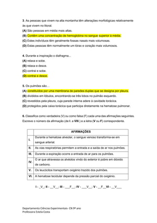 Departamento Ciências Experimentais- CN 9º ano
Professora Estela Costa
3. As pessoas que vivem na alta montanha têm alterações morfológicas relativamente
às que vivem no litoral.
(A) São pessoas em média mais altas.
(B) Contêm uma concentração de hemoglobina no sangue superior à média.
(C) Estes indivíduos têm geralmente fossas nasais mais volumosas.
(D) Estas pessoas têm normalmente um tórax e coração mais volumosos.
4. Durante a inspiração o diafragma...
(A) relaxa e sobe.
(B) relaxa e desce.
(C) contrai e sobe.
(D) contrai e desce.
5. Os pulmões são…
(A) constituídos por uma membrana de paredes duplas que se designa por pleura.
(B) divididos em lóbulos, encontrando-se três lobos no pulmão esquerdo.
(C) revestidos pela pleura, cuja parede interna adere à cavidade torácica.
(D) protegidos pela caixa torácica que participa diretamente na hematose pulmonar.
6. Classifica como verdadeira (V) ou como falsa (F) cada uma das afirmações seguintes.
Escreve o número da afirmação (de I. a VIII.) e a letra (V ou F) correspondente.
AFIRMAÇÕES
I.
Durante a hematose alveolar, o sangue venoso transforma-se em
sangue arterial.
II. As vias respiratórias permitem a entrada e a saída de ar nos pulmões.
III. Durante a expiração ocorre a entrada de ar para os pulmões.
IV.
O ar que atravessa os alvéolos vindo do exterior é pobre em dióxido
de carbono.
V. Os leucócitos transportam oxigénio trazido dos pulmões.
VI. A hematose tecidular depende da pressão parcial do oxigénio.
I - _V_; II - __V__; III - ___F__; IV - ___V__; V - __F__VI - __V___
 