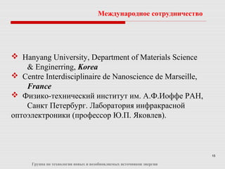 15
 Hanyang University, Department of Materials Science
& Enginerring, Korea
 Centre Interdisciplinaire de Nanoscience de Marseille,
France
 Физико-технический институт им. А.Ф.Иоффе РАН,
Санкт Петербург. Лаборатория инфракрасной
оптоэлектроники (профессор Ю.П. Яковлев).
Международное сотрудничество
Группа по технологии новых и возобновляемых источников энергии
 
