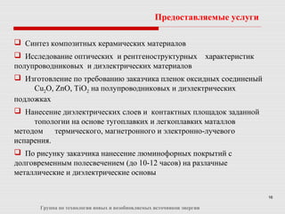 16
 Синтез композитных керамических материалов
 Исследование оптических и рентгеноструктурных характеристик
полупроводниковых и диэлектрических материалов
 Изготовление по требованию заказчика пленок оксидных соединеный
Cu2O, ZnO, TiO2 на полупроводниковых и диэлектрических
подложках
 Нанесение диэлектрических слоев и контактных площадок заданной
топологии на основе тугоплавких и легкоплавких маталлов
методом термического, магнетронного и электронно-лучевого
испарения.
 По рисунку заказчика нанесение люминофорных покрытий с
долговременным полесвечением (до 10-12 часов) на разлачные
металлические и диэлектрические основы
Предоставляемые услуги
Группа по технологии новых и возобновляемых источников энергии
 