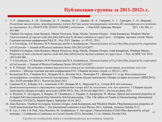 17
Публикации группы за 2011-2012г.г.
Группа по технологии новых и возобновляемых источников энергии
1. Э . Р . Аракелова , А . М . Хачатрян , К . Э . Авджян , Н . С . Арамян , В . А . Геворкян , С . Г . Григорян , Г . Н . Мирзоян .
Осаждение высокоомных, ориентированных плёнок ZnO при низких температурах методом ДС-магнетронного осаждения
на стеклянных, Si и PEDOT-PSS, PEDOT-PSS(ПВС) подложках. // Изв.НАН Армении, Физика 2011 т.46, №6, ст.
451-460.
2. Vladimir Gevorgyan, Anna Reymers, Manuk Nersesyan, Serge Nitsche, Suzanne Giorgio, Artak Karapetyan, Wladimir Marine.
Characterization of cuprous oxide thin films fabricated by thermal oxidation of copper layer. //Сборник научных статей: Пятая
Годичная научная конференция РА(С)У, Изд. РАУ: Ереван, ст. 45-55, 2011.
3. V A Gevorkyan, A E Reymers, M N Nersesyan and M A Arzakantsyan. Characterization of Cu2O thin films prepared by evaporation
of CuO powder. // Journal of Physics:Conference Series 350 (2012) 012027.
4. Vladimir Gevorgyan, Anna Reymers, Manuk Nersesyan, Serge Nitsche, Suzanne Giorgio, Artak Karapetyan, Wladimir Marine.
Properties of nano-structured cuprous oxide thin films fabricated by thermal oxidation of copper layer. // Proc. of SPIE Vol. 8414
(2011) 841406.
5. V A Gevorkyan, A E Reymers, M N Nersesyan and M A Arzakantsyan. Characterization of Cu2O thin films prepared by evaporation
of CuO powder. // Journal of Physics:Conference Series 350 (2012) 012027.
6. А. Е. Реймерс. Исследование влияния термического отжига на свойства пленок оксида цинка, полученных золь-гель
методом. // Шестая годичная научная конференция РАУ. Сборник научных статей, ст 205-211, 2012.
7. Большухин В.А., Геворкян В.А., Казарян М.А., Погосян М.А., Мхитарян Р.Г., Минасян С.Г. и др. Влагозащищенные
люминафорные элементы различной конструкции. // Сборник трудов симпозиума «Лазеры на парах металлов» (ЛПМ-2012),
Лоо, 24-28 сентября 2012 г. Ростов на-Дону 2012.
8. Геворкян В.А., Реймерс А.Е., Алексанян А.Ю., Казарян М.А., Морозова Е.А., Сачков В.И. Исследование
фотолюминесцентных и структурных характеристик пленрк ZnO:Al, полученных золь гнль методом. // Сборник трудов
симпозиума «Лазеры на парах металлов» (ЛПМ-2012), Лоо, 24-28 сентября 2012 г. Ростов на-Дону 2012.
9. A. Reymers, V. Gevorgyan, A. Ranguis, D. Chaudanson, C. Fauquet, A. Karapetyan, W. Marine. Optical and structural properties of
Al doped ZnO nano-structured films formed by Sol-Gel processing. // The 13th edition of Trends in Nanotechnology International
Conference (TNT2012), Madrid (Spain), September 10-14, 2012.
10. Anna Reymers, Vladimir Gevorgyan, Suzanne Giorgio, Artak Karapetyan, and Wladimir Marine. Photoluminescence properties of
Cu2O nanostructured thin films. // The international conference Laser Physics 2012, Ashtarak, Armenia, October 9-12.
11. K. Lee, J. Ahn, I.-S. Park, Anna Reymers, M. Arzakantsyan, V. Gevorgyan. Characterization of ZnO films deposited by sol-gel
technique. // Collaborative Conference on Crystal Growth (3CG), December 11-14, Orlando, Florida USA.
 