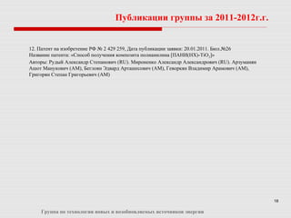 18
Публикации группы за 2011-2012г.г.
Группа по технологии новых и возобновляемых источников энергии
12. Патент на изобретение РФ № 2 429 259, Дата публикации заявки: 20.01.2011. Бюл.№26
Название патента: «Способ получения композита полианилина [ПАНИ(НХ)-TiO2]»
Авторы: Рудый Александр Степанович (RU). Мироненко Александр Александрович (RU). Арзуманян
Ашот Манукович (AM), Беглоян Эдвард Арташесович (AM), Геворкян Владимир Арамович (AM),
Григорян Степан Григорьевич (AM)
 