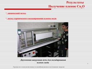 3
Группа по технологии новых и возобновляемых источников энергии
• химический метод
• метод термического оксидирования пленок меди
Результаты
Получение пленок Cu2
O
Двухзонная вакуумная печь для оксидирования
пленок меди
 