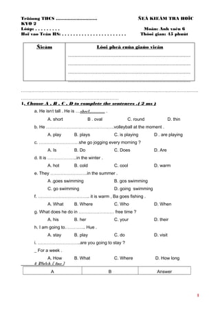 Tröôøng THCS ………………………. ÑEÀ KIEÅM TRA HOÏC
KYØ 2
Lôùp: . . . . . . . . . Moân: Anh vaên 6
Hoï vaø Teân HS: . . . . . . . . . . . . . . . . . . . . . . . Thôøi gian: 45 phuùt
…………………………………………………………………………………………………………
…………………………………………………………
1. Choose A , B , C , D to complete the sentences .( 2 ms )
a. He isn
’
t tall . He is …short…………………… .
A. short B . oval C. round D. thin
b. He ……………………………………….volleyball at the moment .
A. play B. plays C. is playing D . are playing
c. ………………………she go jogging every morning ?
A. Is B. Do C. Does D. Are
d. It is ………………..in the winter .
A. hot B. cold C. cool D. warm
e. They …………………….in the summer .
A .goes swimming B. gos swimming
C. go swimming D. going swimming
f. …………………………….. it is warm , Ba goes fishing .
A. What B. Where C. Who D. When
g. What does he do in …………………… free time ?
A. his B. her C. your D. their
h. I am going to………….. Hue .
A. stay B. play C. do D. visit
i. ………………………..are you going to stay ?
_ For a week .
A. How B. What C. Where D. How long
2. Match .( 2ms )
A B Answer
1
Ñieåm Lôøi pheâ cuûa giaùo vieân
............................................................................................
............................................................................................
............................................................................................
............................................................................................
 