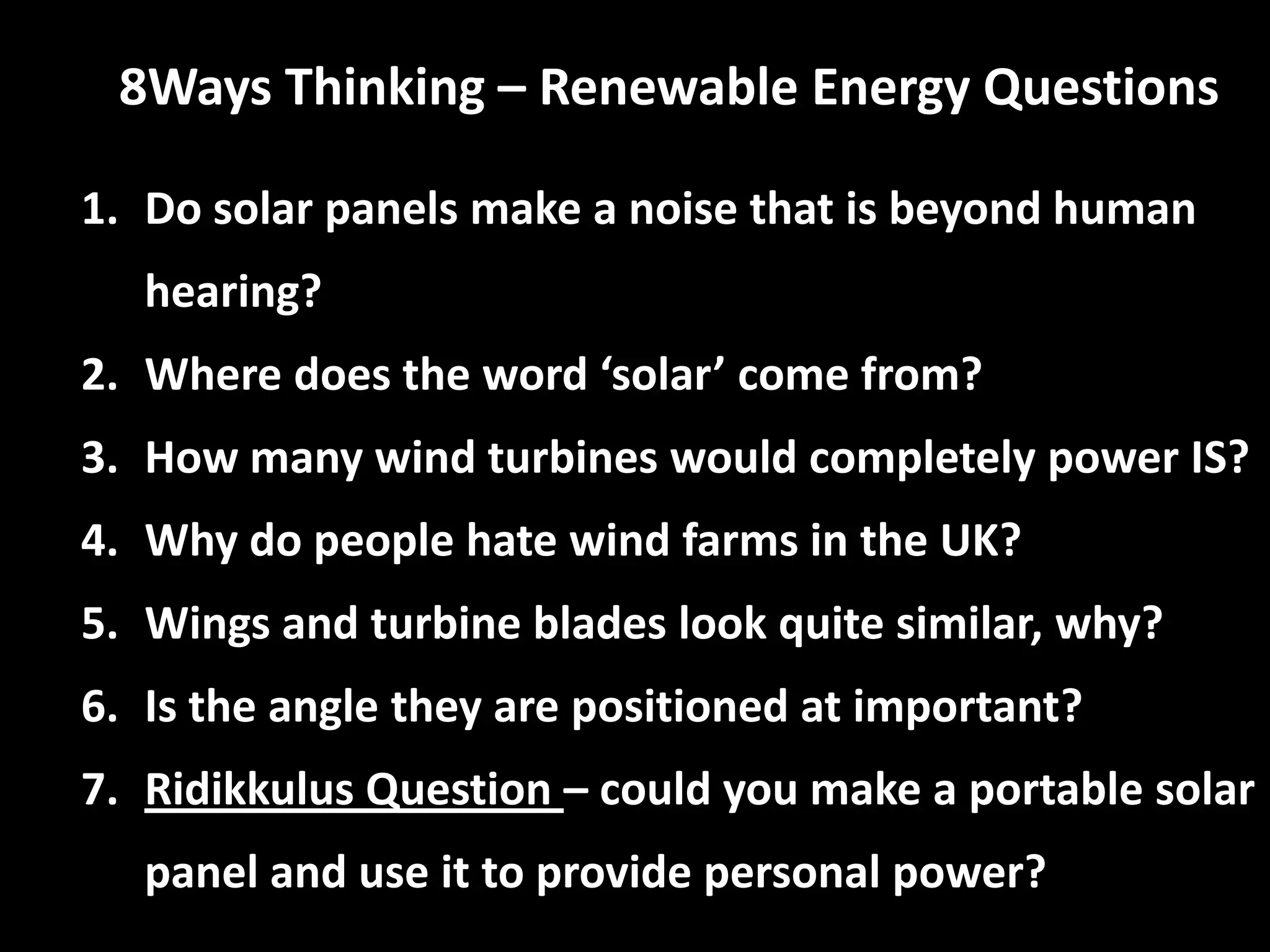 8Ways Thinking – Renewable Energy Questions
1. Do solar panels make a noise that is beyond human
hearing?
2. Where does the word ‘solar’ come from?
3. How many wind turbines would completely power IS?
4. Why do people hate wind farms in the UK?
5. Wings and turbine blades look quite similar, why?
6. Is the angle they are positioned at important?
7. Ridikkulus Question – could you make a portable solar
panel and use it to provide personal power?
 