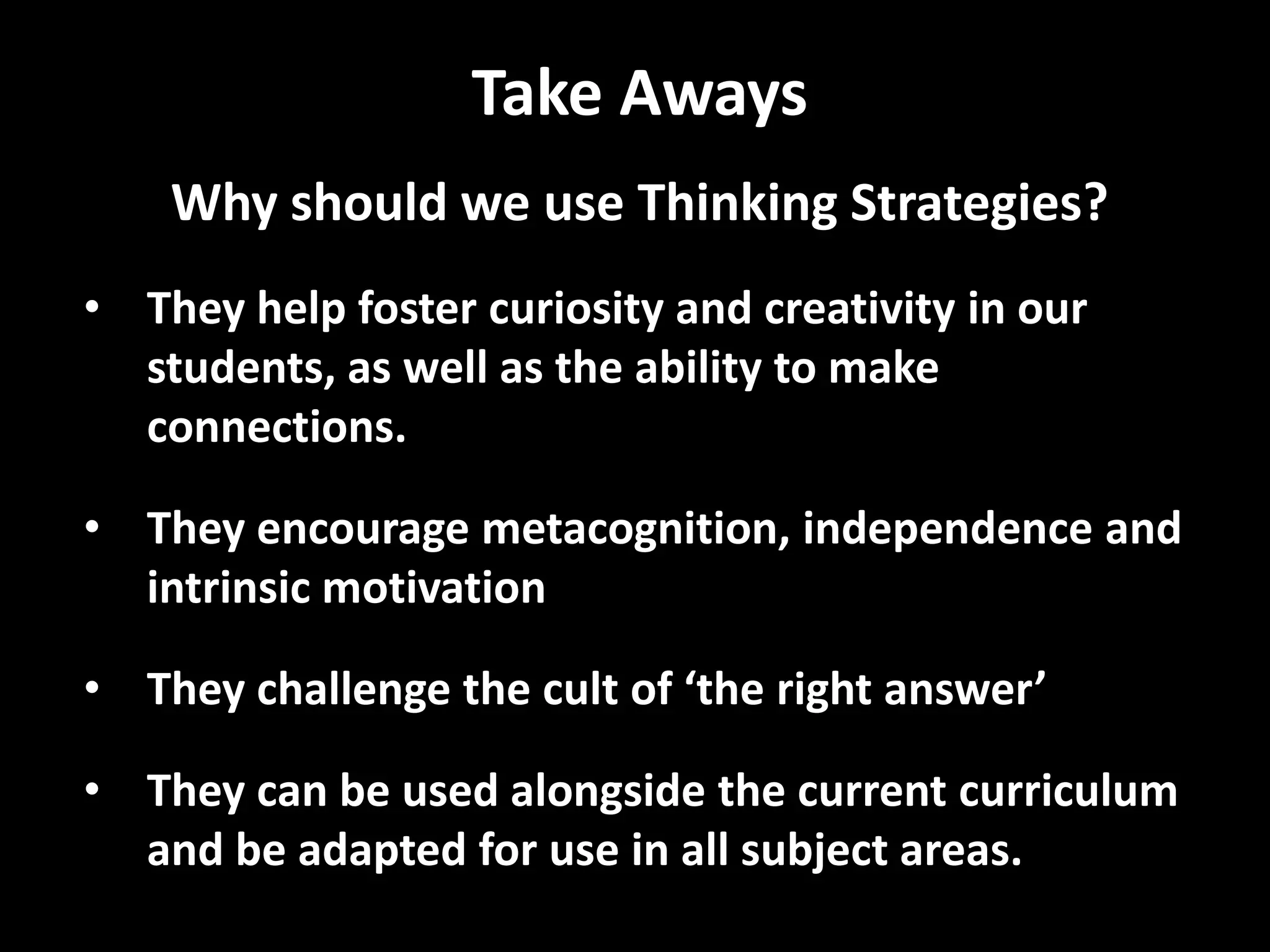 Take Aways
Why should we use Thinking Strategies?
• They help foster curiosity and creativity in our
students, as well as the ability to make
connections.
• They encourage metacognition, independence and
intrinsic motivation
• They challenge the cult of ‘the right answer’
• They can be used alongside the current curriculum
and be adapted for use in all subject areas.
 