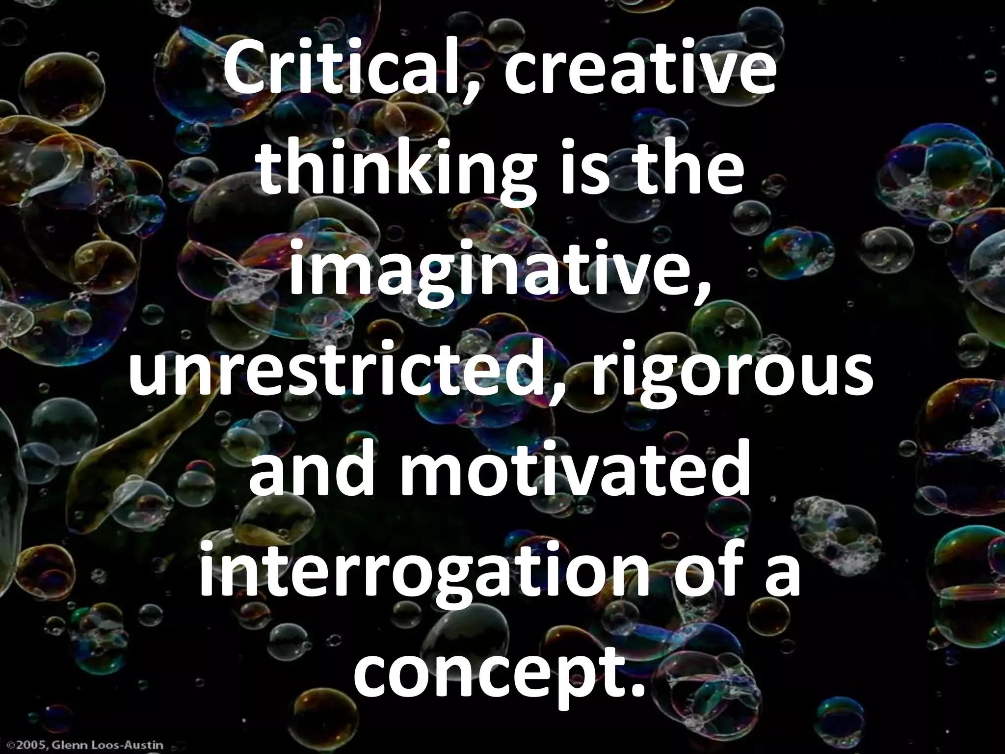 Critical, creative
thinking is the
imaginative,
unrestricted, rigorous
and motivated
interrogation of a
concept.
 