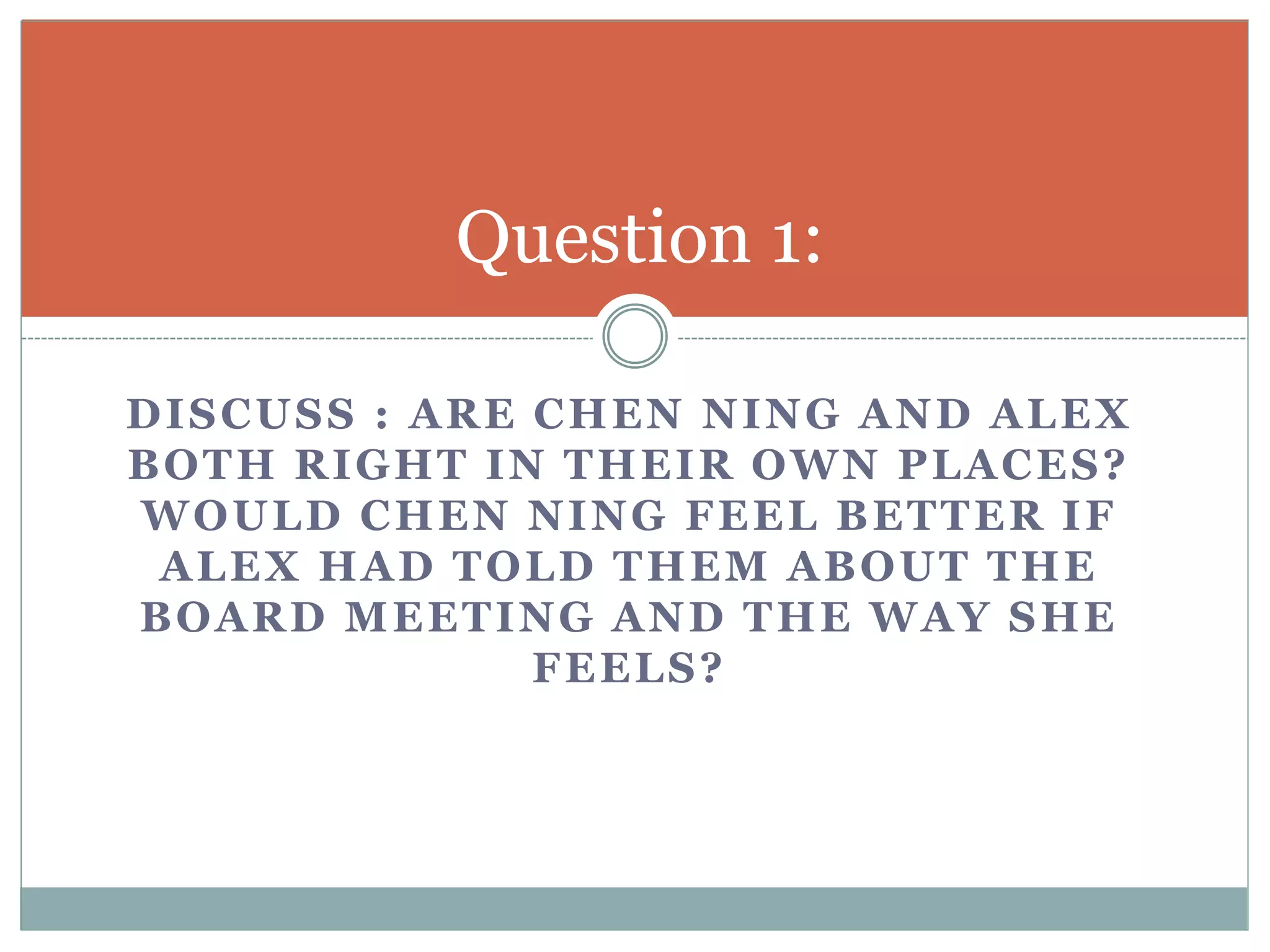 Question 1: 
DISCUSS : ARE CHEN NING AND ALEX 
BOTH RIGHT IN THEIR OWN PLACES? 
WOULD CHEN NING FEEL BETTER IF 
ALEX HAD TOLD THEM ABOUT THE 
BOARD MEETING AND THE WAY SHE 
FEELS? 
 