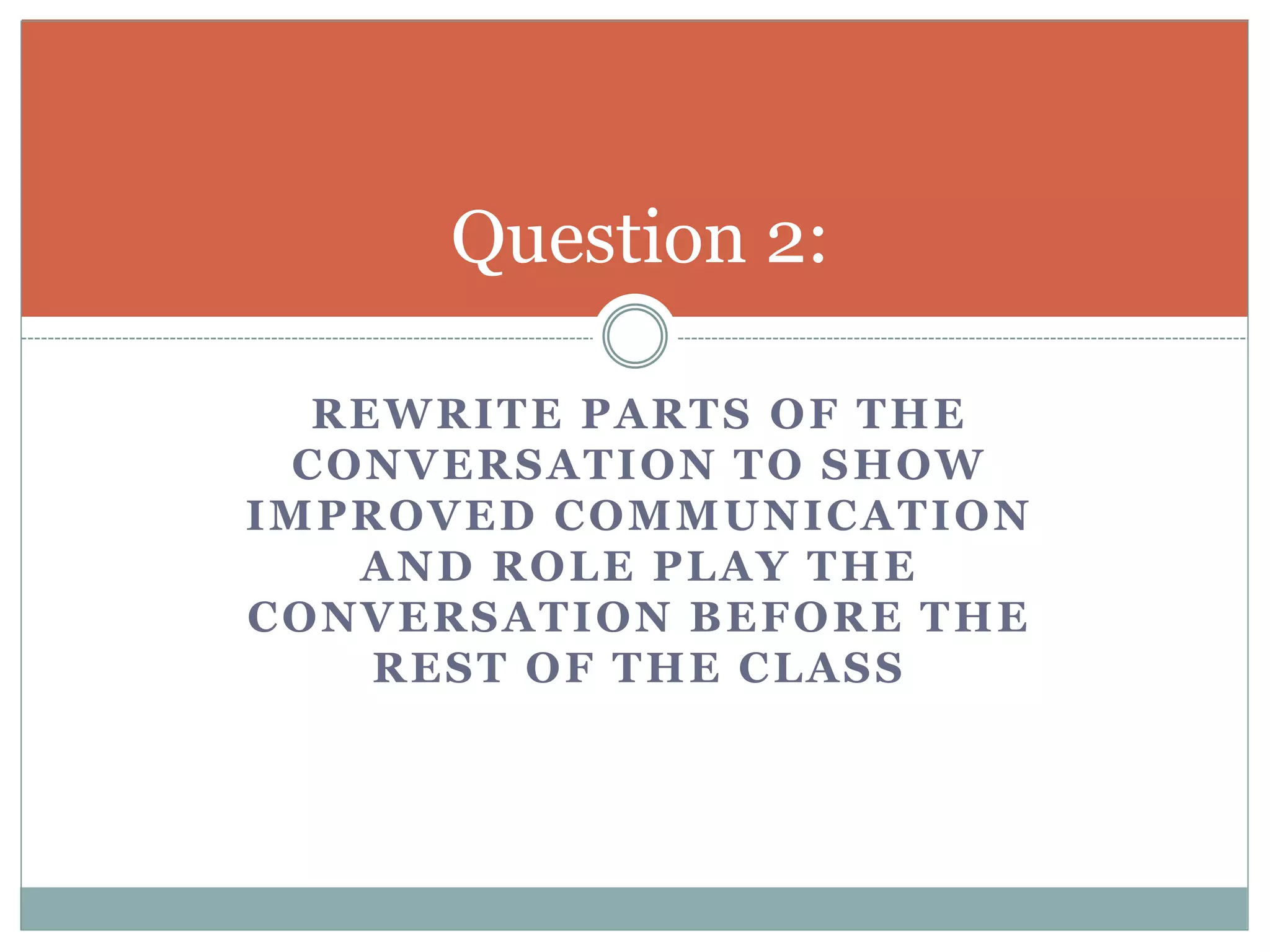 Question 2: 
REWRITE PARTS OF THE 
CONVERSATION TO SHOW 
IMPROVED COMMUNICATION 
AND ROLE PLAY THE 
CONVERSATION BEFORE THE 
REST OF THE CLASS 
