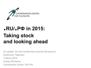 .RU/.РФ in 2015:
Taking stock
and looking ahead
An update for 2nd Central Asia Internet Symposium
Dushanbe, Tajikistan
2 March 2016
Andrey Romanov
Coordination Center .RU/.РФ
 
