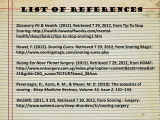 LIST OF REFERENCES

Discovery Fit & Health. (2012). Retrieved 7 29, 2012, from Tip To Stop
Snoring: http://health.howstuffworks.com/mental-
health/sleep/basics/tips-to-stop-snoring1.htm

Howel, F. (2012). Snoring Cures. Retrieved 7 29, 2012, from Snoring Magic:
http://www.snoringmagic.com/snoring-cures.php

Huang Ear Nose Throat Surgery. (2012). Retrieved 7 29, 2012, from HOME:
http://www.entsurgery.com.sg/index.php?option=content&task=view&id=
41&gclid=CKG_xuawz7ECFUR76wod_08Azw

Pevernagie, D., Aarts, R. M., & Meyer, M. D. (2010). The acoustics of
snoring . Sleep Medicine Reviews, Volume 14, Issue 2, 131–144.

WebMD. (2011, 9 19). Retrieved 7 30, 2012, from Snoring - Surgery:
http://www.webmd.com/sleep-disorders/tc/snoring-surgery
 