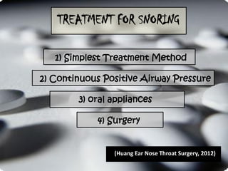 TREATMENT FOR SNORING

   1) Simplest Treatment Method

2) Continuous Positive Airway Pressure

        3) oral appliances

            4) Surgery


                (Huang Ear Nose Throat Surgery, 2012)
 