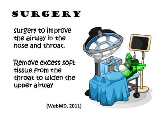 SURGERY
surgery to improve
the airway in the
nose and throat.

Remove excess soft
tissue from the
throat to widen the
upper airway


          (WebMD, 2011)
 