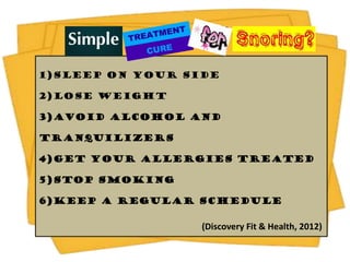 1)Sleep On Your Side

2)Lose Weight

3)Avoid Alcohol and

Tranquilizers

4)Get Your Allergies Treated

5)Stop Smoking

6)Keep a Regular Schedule

                  (Discovery Fit & Health, 2012)
 