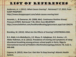 LIST OF REFERENCES
Anderson, A. J. (2012). What Causes Snoring? . Retrieved 7 17, 2012, from
SLEEP PASSPORT:
http://www.sleeppassport.com/what-causes-snoring.html

Amanda, L., & Dameron, M. (2008, Mei). Continuous Positive Airway
Pressure (CPAP). Retrieved 7 30, 2012, from BELIEFNET:
http://www.beliefnet.com/healthandhealing/getcontent.aspx?cid=104276


Brenkley, M. (2010). What Are the Effects of Snoring? LIFESTRONG.COM.

B.S. Alabi, A.A.Abdulkarim, I.O. Musa, O. Adegboye, S.K. Aremu, L.O.
Abdur-Rahman, et al. (2012). Prevalence of snoring and symptoms of sleep
disordered breathing among primary school pupils in Ilorin, Nigeria.
International Journal of Pediatric Otorhinolaryngology,Volume 76, Issue 5,
646-648.

Capone, R. (2012). How Can I Get Him To Stop Snoring? Atlantic Health
System.
 
