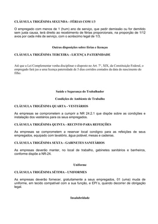 CLÁUSULA TRIGÉSIMA SEGUNDA - FÉRIAS COM 1/3
O empregado com menos de 1 (hum) ano de serviço, que pedir demissão ou for demitido
sem justa causa, terá direito ao recebimento de férias proporcionais, na proporção de 1/12
avos por cada mês de serviço, com o acréscimo legal de 1/3.
Outras disposições sobre férias e licenças
CLÁUSULA TRIGÉSIMA TERCEIRA - LICENÇA PATERNIDADE
Até que a Lei Complementar venha disciplinar o disposto no Art. 7°, XIX, da Constituição Federal, o
empregado fará jus a uma licença paternidade de 5 dias corridos contados da data do nascimento do
filho.
Saúde e Segurança do Trabalhador
Condições de Ambiente de Trabalho
CLÁUSULA TRIGÉSIMA QUARTA - VESTIÁRIOS
As empresas se comprometem a cumprir a NR 24.2.1 que dispõe sobre as condições e
instalação dos vestiários para os seus empregados.
CLÁUSULA TRIGÉSIMA QUINTA - RECINTO PARA REFEIÇÕES
As empresas se comprometem a reservar local condigno para as refeições de seus
empregados, equipado com lavatório, água potável, mesas e cadeiras.
CLÁUSULA TRIGÉSIMA SEXTA - GABINETES SANITÁRIOS
As empresas deverão manter, no local de trabalho, gabinetes sanitários e banheiros,
conforme dispõe a NR-24.
Uniforme
CLÁUSULA TRIGÉSIMA SÉTIMA - UNIFORMES
As empresas deverão fornecer, gratuitamente a seus empregados, 01 (uma) muda de
uniforme, em tecido compatível com a sua função, e EPI´s, quando decorrer de obrigação
legal.
Insalubridade
 