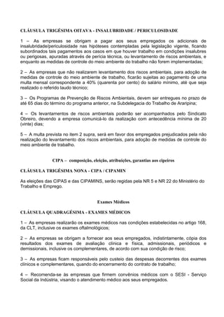 CLÁUSULA TRIGÉSIMA OITAVA - INSALUBRIDADE / PERICULOSIDADE
1 – As empresas se obrigam a pagar aos seus empregados os adicionais de
insalubridade/periculosidade nas hipóteses contempladas pela legislação vigente, ficando
subordinados tais pagamentos aos casos em que houver trabalho em condições insalubres
ou perigosas, apuradas através de perícia técnica, ou levantamento de riscos ambientais, e
enquanto as medidas de controle do meio ambiente do trabalho não forem implementadas;
2 – As empresas que não realizarem levantamento dos riscos ambientais, para adoção de
medidas de controle do meio ambiente de trabalho, ficarão sujeitas ao pagamento de uma
multa mensal correspondente a 40% (quarenta por cento) do salário mínimo, até que seja
realizado o referido laudo técnico;
3 – Os Programas de Prevenção de Riscos Ambientais, devem ser entregues no prazo de
até 65 dias do término do programa anterior, na Subdelegacia do Trabalho de Araripina;
4 – Os levantamentos de riscos ambientais poderão ser acompanhados pelo Sindicato
Obreiro, devendo a empresa comunicá-lo da realização com antecedência mínima de 20
(vinte) dias;
5 – A multa prevista no item 2 supra, será em favor dos empregados prejudicados pela não
realização do levantamento dos riscos ambientais, para adoção de medidas de controle do
meio ambiente de trabalho.
CIPA – composição, eleição, atribuições, garantias aos cipeiros
CLÁUSULA TRIGÉSIMA NONA - CIPA / CIPAMIN
As eleições das CIPAS e das CIPAMINS, serão regidas pela NR 5 e NR 22 do Ministério do
Trabalho e Emprego.
Exames Médicos
CLÁUSULA QUADRAGÉSIMA - EXAMES MÉDICOS
1 – As empresas realizarão os exames médicos nas condições estabelecidas no artigo 168,
da CLT, inclusive os exames oftalmológicos;
2 – As empresas se obrigam a fornecer aos seus empregados, indistintamente, cópia dos
resultados dos exames de avaliação clínica e física, admissionais, periódicos e
demissionais, inclusive os complementares, de acordo com sua condição de risco;
3 – As empresas ficam responsáveis pelo custeio das despesas decorrentes dos exames
clínicos e complementares, quando do encerramento do contrato de trabalho;
4 – Recomenda-se às empresas que firmem convênios médicos com o SESI - Serviço
Social da Indústria, visando o atendimento médico aos seus empregados.
 