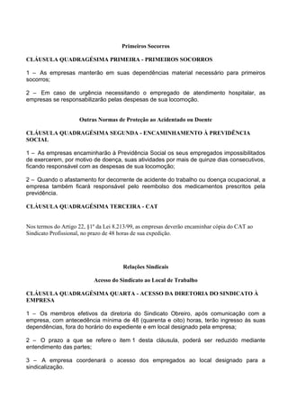 Primeiros Socorros
CLÁUSULA QUADRAGÉSIMA PRIMEIRA - PRIMEIROS SOCORROS
1 – As empresas manterão em suas dependências material necessário para primeiros
socorros;
2 – Em caso de urgência necessitando o empregado de atendimento hospitalar, as
empresas se responsabilizarão pelas despesas de sua locomoção.
Outras Normas de Proteção ao Acidentado ou Doente
CLÁUSULA QUADRAGÉSIMA SEGUNDA - ENCAMINHAMENTO À PREVIDÊNCIA
SOCIAL
1 – As empresas encaminharão à Previdência Social os seus empregados impossibilitados
de exercerem, por motivo de doença, suas atividades por mais de quinze dias consecutivos,
ficando responsável com as despesas de sua locomoção;
2 – Quando o afastamento for decorrente de acidente do trabalho ou doença ocupacional, a
empresa também ficará responsável pelo reembolso dos medicamentos prescritos pela
previdência.
CLÁUSULA QUADRAGÉSIMA TERCEIRA - CAT
Nos termos do Artigo 22, §1º da Lei 8.213/99, as empresas deverão encaminhar cópia do CAT ao
Sindicato Profissional, no prazo de 48 horas de sua expedição.
Relações Sindicais
Acesso do Sindicato ao Local de Trabalho
CLÁUSULA QUADRAGÉSIMA QUARTA - ACESSO DA DIRETORIA DO SINDICATO À
EMPRESA
1 – Os membros efetivos da diretoria do Sindicato Obreiro, após comunicação com a
empresa, com antecedência mínima de 48 (quarenta e oito) horas, terão ingresso às suas
dependências, fora do horário do expediente e em local designado pela empresa;
2 – O prazo a que se refere o item 1 desta cláusula, poderá ser reduzido mediante
entendimento das partes;
3 – A empresa coordenará o acesso dos empregados ao local designado para a
sindicalização.
 