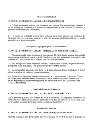 Representante Sindical
CLÁUSULA QUADRAGÉSIMA QUINTA - DELEGADO SINDICAL
1 – O Sindicato Obreiro indicará, nas empresas com mais de 50 (cinqüenta) empregados, 1
(hum) empregado para exercer a função de delegado sindical, com duração do mandato e
garantia de emprego por 1 (hum) ano;
2 – A função de delegado sindical será exclusiva para tratar assuntos de interesse do
Sindicato com as empresas, vedado, o trato de assuntos políticos/partidários, e sendo
permitido uma única recondução.
Liberação de Empregados para Atividades Sindicais
CLÁUSULA QUADRAGÉSIMA SEXTA - LIBERAÇÃO DE DIRIGENTE SINDICAL
1 – Fica assegurada, pelas empresas, a liberação de 01 (hum) diretor sindical, por período
não superior a 06 (seis) meses e de 02 (dois) diretores, alternadamente, por período não
superior a 03 (três) meses, sem qualquer prejuízo de ordem salarial;
2 – Fica assegurada, pelas empresas, também, a liberação de 07 (sete) dirigentes sindicais,
pelo prazo de 30 dias, cada, sem qualquer prejuízo de ordem salarial;
3 – As concessões garantidas nos itens 1 e 2 desta cláusula, ficam limitadas a 1 (hum)
dirigente sindical por cada empresa empregadora;
4 – Em face das liberações concedidas nos itens 1 e 2 desta cláusula, o Sindicato Obreiro
se compromete a manter aberta, diariamente, a sede da entidade, com a presença de 1
(hum) dirigente para realizar homologações, no horário das 08:00 às 12:00 horas e das
14:00 às 18:00 horas.
Acesso a Informações da Empresa
CLÁUSULA QUADRAGÉSIMA SÉTIMA - RELAÇÃO DOS EMPREGADOS
Até a primeira quinzena dos meses de maio e novembro, as empresas fornecerão ao
Sindicato dos Trabalhadores, relação contendo nome data de admissão e função dos seus
empregados, correspondente aos meses imediatamente anteriores.
Contribuições Sindicais
CLÁUSULA QUADRAGÉSIMA OITAVA - CONTRIBUIÇÃO SOCIAL MENSAL
Quando autorizado pelo Empregado, conforme disposto no Art. 545 da CLT a Empresa se
 