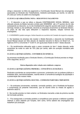 obriga a descontar na folha de pagamento a Contribuição Social Mensal dos empregados
associados ao Sindicato dos Trabalhadores, mediante autorização, por escrito, no valor de
2% (dois por cento) do salário do empregado.
CLÁUSULA QUADRAGÉSIMA NONA - DESCONTO E PAGAMENTO
1 – O desconto a que se refere a cláusula CONTRIBUIÇÃO SOCIAL MENSAL, será
efetuado através de Boleto bancário emitido pelo SINDIMINA até o 5º (quinto) dia do mês
subseqüente ao desconto, ou no dia imediatamente seguinte quando este recair no sábado,
domingo, feriado ou dia santificado, devendo as empresas encaminhar ao Sindicato Obreiro,
no prazo de dez dias após efetuarem o respectivo depósito, relação nominal dos
empregados;
2 - O SINDIMINA poderá entregar o boleto bancário no escritório do Contador da respectiva empresa;
3 - Na hipóstese da empresa não receber o Boleto Bancário, o desconto da Contribuição
Social Mensal deverá ser feito através de depósito bancário no Banco do Brasil S.A, na
Agência 2737-5, C/Corrente nº 12.631-4, em igual prazo fixado no item 1 desta cláusula;
4 – Os recolhimentos efetuados após o prazo constante do item 1 desta cláusula, serão
acrescidos de multa no valor de 10% (dez por cento), além de correção monetária pela
empresa.
CLÁUSULA QUINQUAGÉSIMA - CONTRIBUIÇÃO SINDICAL
As empresas recolherão para o Sindicato Obreiro, a Contribuição Sindical prevista no Artigo
578 e seguintes, da CLT.
Outras disposições sobre relação entre sindicato e empresa
CLÁUSULA QUINQUAGÉSIMA PRIMEIRA - CONSCIÊNCIA ECOLÓGICA
Sindicatos acordantes se comprometem a promover, juntamente com os poderes públicos e
entidades afins, seminários/debates, visando elevar a consciência ecológica da população e
a preservação das nossas matas.
CLÁUSULA QUINQUAGÉSIMA SEGUNDA - COMISSÃO PARITÁRIA TRIPARTITE
1 – Os sindicatos convenentes, manterão comissão paritária, com a finalidade de fiscalizar
o cumprimento do presente instrumento, que se reunirá entre os meses de agosto e
setembro de2013;
2 - Na reunião prevista no intem anterior, os Sindicatos marcarão a data da próxima reunião
da Comissão paritária;
3 – Fica assegurada a comissão paritária a competência para apreciar e deliberar questões
relativas a pisos salariais por funções, bem como, forma salarial dos empregados que
trabalhem por produção;
 