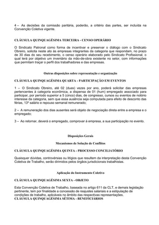 4 – As decisões da comissão paritária, poderão, a critério das partes, ser incluída na
Convenção Coletiva vigente.
CLÁUSULA QUINQUAGÉSIMA TERCEIRA - CENSO OPERÁRIO
O Sindicato Patronal como forma de incentivar e preservar o diálogo com o Sindicato
Obreiro, solicita neste ato às empresas integrantes da categoria que respondam, no prazo
de 30 dias do seu recebimento, o censo operário elaborado pelo Sindicato Profissional, o
qual terá por objetivo um inventário da mão-de-obra existente no setor, com informações
que permitam traçar o perfil dos trabalhadores e das empresas.
Outras disposições sobre representação e organização
CLÁUSULA QUINQUAGÉSIMA QUARTA - PARTICIPAÇÃO EM EVENTOS
1 – O Sindicato Obreiro, até 02 (duas) vezes por ano, poderá solicitar das empresas
pertencentes à categoria econômica, a dispensa de 01 (hum) empregado associado para
participar, por período superior a 5 (cinco) dias, de congresso, cursos ou eventos de notório
interesse da categoria, sem que essa ausência seja computada para efeito de desconto das
férias, 13º salário e repouso semanal remunerado;
2 – A remuneração dos dias ausentes será objeto de negociação direta entre a empresa e o
empregado;
3 – Ao retornar, deverá o empregado, comprovar à empresa, a sua participação no evento.
Disposições Gerais
Mecanismos de Solução de Conflitos
CLÁUSULA QUINQUAGÉSIMA QUINTA - PROCESSO CONCILIATÓRIO
Quaisquer dúvidas, controvérsias ou litígios que resultem da interpretação desta Convenção
Coletiva de Trabalho, serão dirimidos pelos órgãos jurisdicionais trabalhistas.
Aplicação do Instrumento Coletivo
CLÁUSULA QUINQUAGÉSIMA SEXTA - OBJETO
Esta Convenção Coletiva de Trabalho, baseada no artigo 611 da CLT, e demais legislação
pertinente, tem por finalidade a concessão de reajustes salariais e a estipulação de
condições de trabalho, aplicáveis no âmbito das respectivas representações.
CLÁUSULA QUINQUAGÉSIMA SÉTIMA - BENEFICIÁRIOS
 