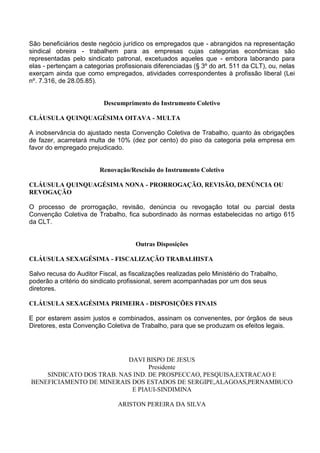 São beneficiários deste negócio jurídico os empregados que - abrangidos na representação
sindical obreira - trabalhem para as empresas cujas categorias econômicas são
representadas pelo sindicato patronal, excetuados aqueles que - embora laborando para
elas - pertençam a categorias profissionais diferenciadas (§ 3º do art. 511 da CLT), ou, nelas
exerçam ainda que como empregados, atividades correspondentes à profissão liberal (Lei
nº. 7.316, de 28.05.85).
Descumprimento do Instrumento Coletivo
CLÁUSULA QUINQUAGÉSIMA OITAVA - MULTA
A inobservância do ajustado nesta Convenção Coletiva de Trabalho, quanto às obrigações
de fazer, acarretará multa de 10% (dez por cento) do piso da categoria pela empresa em
favor do empregado prejudicado.
Renovação/Rescisão do Instrumento Coletivo
CLÁUSULA QUINQUAGÉSIMA NONA - PRORROGAÇÃO, REVISÃO, DENÚNCIA OU
REVOGAÇÃO
O processo de prorrogação, revisão, denúncia ou revogação total ou parcial desta
Convenção Coletiva de Trabalho, fica subordinado às normas estabelecidas no artigo 615
da CLT.
Outras Disposições
CLÁUSULA SEXAGÉSIMA - FISCALIZAÇÃO TRABALHISTA
Salvo recusa do Auditor Fiscal, as fiscalizações realizadas pelo Ministério do Trabalho,
poderão a critério do sindicato profissional, serem acompanhadas por um dos seus
diretores.
CLÁUSULA SEXAGÉSIMA PRIMEIRA - DISPOSIÇÕES FINAIS
E por estarem assim justos e combinados, assinam os convenentes, por órgãos de seus
Diretores, esta Convenção Coletiva de Trabalho, para que se produzam os efeitos legais.
DAVI BISPO DE JESUS
Presidente
SINDICATO DOS TRAB. NAS IND. DE PROSPECCAO, PESQUISA,EXTRACAO E
BENEFICIAMENTO DE MINERAIS DOS ESTADOS DE SERGIPE,ALAGOAS,PERNAMBUCO
E PIAUI-SINDIMINA
ARISTON PEREIRA DA SILVA
 
